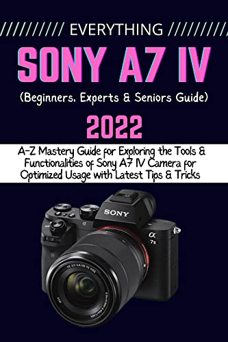 EVERYTHING SONY A7 IV: A-Z Mastery Guide for Exploring the Tools and Functionalities of Sony A7 IV Camera for Optimized Usage with Latest Tips & Tricks (Beginners, Experts & Seniors Guide)