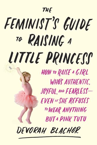 The Feminist's Guide to Raising a Little Princess: How to Raise a Girl Who's Authentic, Joyful, and Fearless--Even If She Refuses to Wear Anything But a Pink Tutu