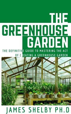 THE GREENHOUSE GARDEN: The Definitive Guide To Mastering The Act Of Creating A Greenhouse Garden