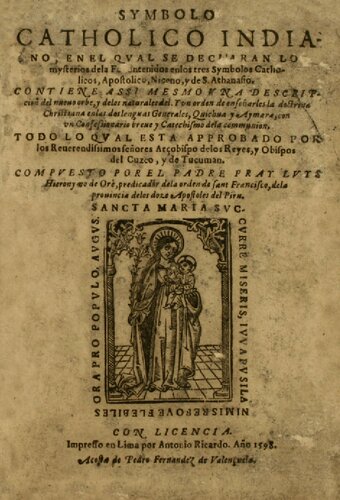 Sýmbolo Cathólico Indiano, en el qval se declaran los mysterios de la Fe contenidos en los tres Sýmbolos Cathólicos, Apostólico, Niceno, y de S. Athanasio. Contiene assí mesmo vna descripción del nueuo orbe, y de los naturales dél. Y vn orden de enseñarles la doctrina Christiana en las dos lenguas Generales, Quichua [Quechua/ Qichwa] y Aymara [Aymara/ Aru], con vn Confessionario breue y Catechismo de la communión, Todo lo qval está approbado por los Reuerendíssimos Señores Arçobispo de Los Reyes