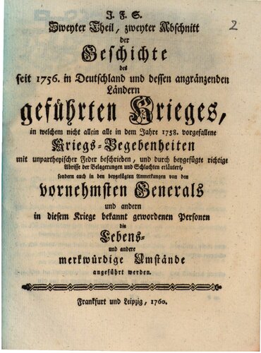 J.F. S. Geschichte des seit 1756 in Deutschland und dessen angrenzenden Ländern geführten Krieges, in welcher nicht allein alle merkwürdigen Kriegsbegebenheiten mit unparteiischer Feder beschrieben, und durch beigefügte richtige Abrisse aller Belagerungen Schlachten u.s.w. erläutert, sondern auch von den vornehmsten Generälen und anderen in diesem Kriege bekannt gewordenen Personen die Lebens- und andere merkwürdige Umstände angeführt werden