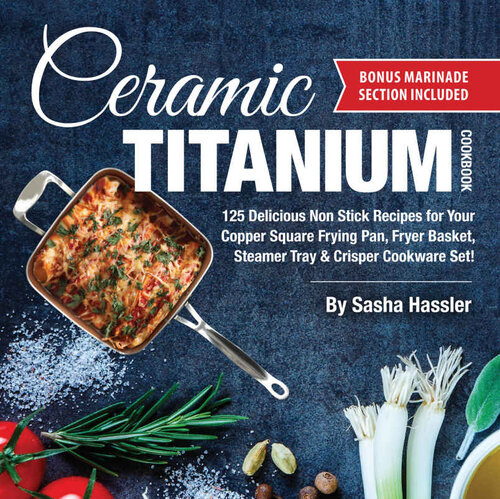 Ceramic Titanium Cookbook: 125 Delicious Non Stick Recipes for Your Copper Square Frying Pan, Fryer Basket, Steamer Tray & Crisper Cookware Set