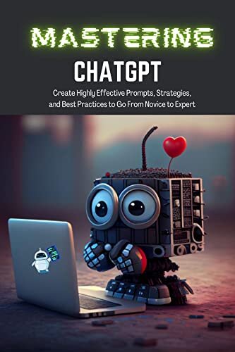 Mastering ChatGPT: Create Highly Effective Prompts, Strategies, and Best Practices to Go From Novice to Expert