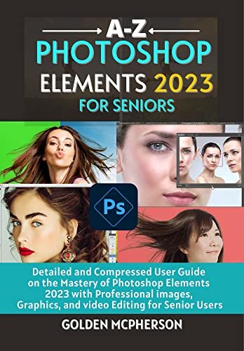 PHOTOSHOP ELEMENTS 2023 FOR SENIORS: Detailed and Compressed User Guide on the Mastery of Photoshop Elements 2023 with Professional Images, Graphics, and Video Editing for Senior Users