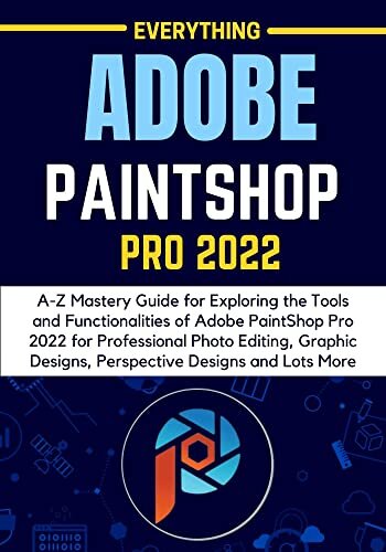 EVERYTHING ADOBE PAINTSHOP PRO 2022: A-Z Mastery Guide for Exploring the Tools and Functionalities of Adobe PaintShop Pro 2022 for Professional Photo Editing, Graphic Designs, Perspective Designs