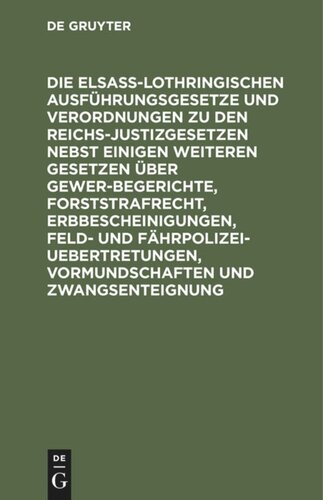 Die Elsaß-Lothringischen Ausführungsgesetze und Verordnungen zu den Reichs-Justizgesetzen nebst einigen weiteren Gesetzen über Gewerbegerichte, Forststrafrecht, Erbbescheinigungen, Feld- und Fährpolizei-Uebertretungen, Vormundschaften und Zwangsenteignung: Textausgabe mit französischer Uebersetzung und Anmerkungen