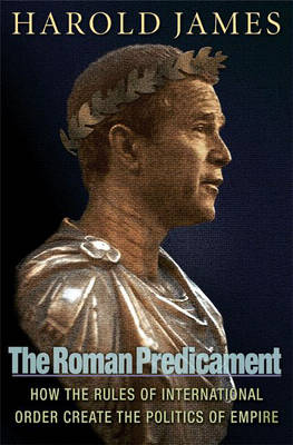 The Roman Predicament: How the Rules of International Order Create the Politics of Empire