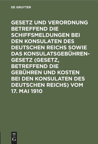 Gesetz und Verordnung betreffend die Schiffsmeldungen bei den Konsulaten des Deutschen Reichs sowie das Konsulatsgebührengesetz (Gesetz, betreffend die Gebühren und Kosten bei den Konsulaten des Deutschen Reichs) vom 17. Mai 1910