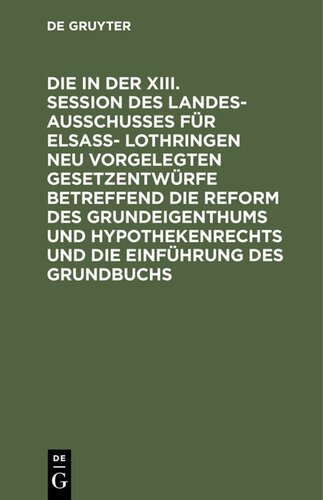 Die in der XIII. Session des Landesausschusses für Elsaß- Lothringen neu vorgelegten Gesetzentwürfe betreffend die Reform des Grundeigenthums und Hypothekenrechts und die Einführung des Grundbuchs: Les projects de lois nouvellement présentés dans la XIIIe session du Landesausschus de l'Alsace-Lorraine concernant réforme en matière de proriété immobilière et les hypothèques