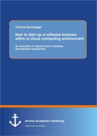 How To Start Up A Software Business Within A Cloud Computing Environment: An Evaluation Of Aspects From A Business Development Perspective : An Evaluation Of Aspects From A Business Development Perspective