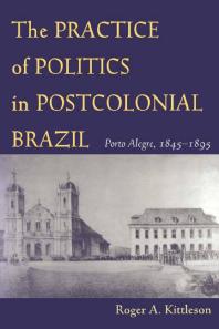 The Practice of Politics in Postcolonial Brazil : Porto Alegre, 1845-1895