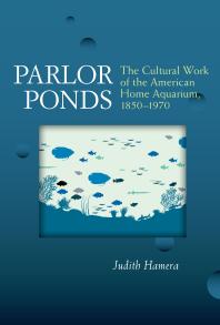 Parlor Ponds : The Cultural Work of the American Home Aquarium, 1850 - 1970