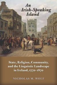 An Irish-Speaking Island : State, Religion, Community, and the Linguistic Landscape in Ireland, 1770-1870