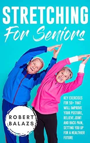 Stretching For Seniors: Key Exercises for 50+ That Will Improve Your Posture, Relieve Joint And Back Pain, Setting You Up For A Healthier Future (Exercise For Seniors)