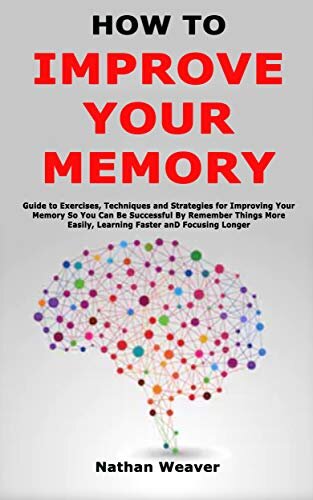 How to Improve Your Memory: Guide to Exercises, Techniques and Strategies for Improving Your Memory So You Can Be Successful By Remember Things More Easily, Learning Faster and Focusing Longer