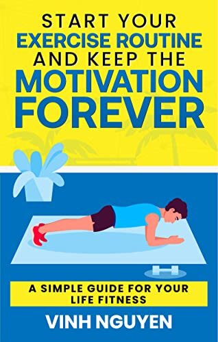 Start Your Exercise Routine and Keep the Motivation Forever: A Simple Guide for Your Life Fitness (Life Skills Essential Guides Book 3)