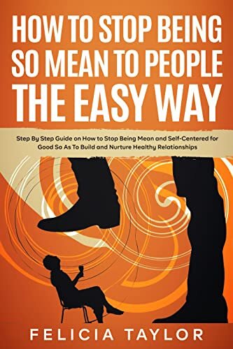 How to Stop Being So Mean to People the Easy Way: Step By Step Guide on How to Stop Being Mean and Self-Centered for Good So As To Build and Nurture Healthy Relationships