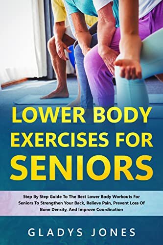 Lower Body Exercises for Seniors: Step-By-Step Guide To The Best Lower Body Workouts For Seniors To Strengthen Your Back, Relieve Pain, Prevent Loss Of Bone Density, And Improve Coordination