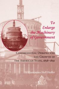 To Enlarge the Machinery of Government : Congressional Debates and the Growth of the American State, 1858-1891