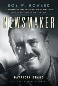 Newsmaker : Roy W. Howard, the Mastermind Behind the Scripps-Howard News Empire From the Gilded Age to the Atomic Age