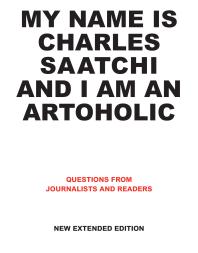 My Name Is Charles Saatchi and I Am an Artoholic. New Extended Edition : Questions from Journalists and Readers