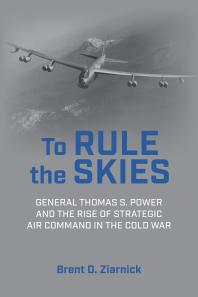 To Rule the Skies : General Thomas S. Power and the Rise of Strategic Air Command in the Cold War