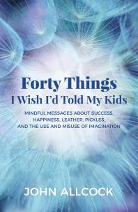 Forty Things I Wish I'd Told My Kids : Mindful Messages about Success, Happiness, Leather, Pickles, and the Use and Misuse of Imagination