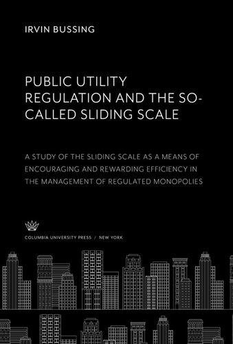 Public Utility Regulation and the So-Called Sliding Scale. a Study of the Sliding Scale as a Means of Encouraging and Rewarding Efficiency in the Management of Regulated Monopolies