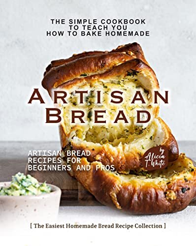 The Simple Cookbook to Teach You How to Bake Homemade Artisan Bread: Artisan Bread Recipes for Beginners and Pros (The Easiest Homemade Bread Recipe Collection)