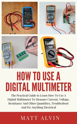 How To Use A Digital Multimeter: The Practical Guide to Learn How To Use A Digital Multimeter To Measure Current, Voltage, Resistance And Other Quantities, Troubleshoot And Fix Anything Electrical