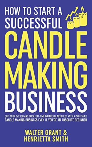 How to Start a Successful Candle-Making Business: Quit Your Day Job and Earn Full-Time Income on Autopilot With a Profitable Candle-Making Business—Even if You Are an Absolute Beginner