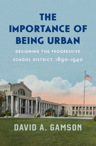 The Importance of Being Urban: Designing the Progressive School District, 1890-1940 : Designing the Progressive School District, 1890–1940