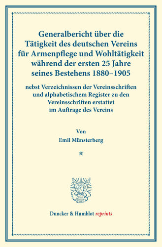 Generalbericht über die Tätigkeit des deutschen Vereins für Armenpflege und Wohltätigkeit während der ersten 25 Jahre seines Bestehens 1880–1905: nebst Verzeichnissen der Vereinsschriften und alphabetischem Register zu den Vereinsschriften erstattet im Auftrage des Vereins. (Schriften des deutschen Vereins für Armenpflege und Wohltätigkeit 72)