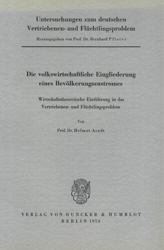 Untersuchungen zum deutschen Vertriebenen- und Flüchtlingsproblem: Erste Abteilung: Grundfragen. I: Arndt, Helmut: Die volkswirtschaftliche Eingliederung eines Bevölkerungszustromes. Wirtschaftstheoretische Einführung in das Vertriebenen- und Flüchtlingsproblem