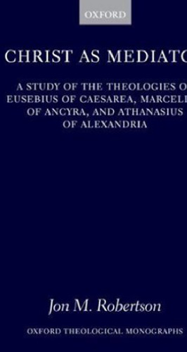 Christ as Mediator: A Study of the Theologies of Eusebius of Caesarea, Marcellus of Ancyra, and Athanasius of Alexandria (Oxford Theological Monographs)