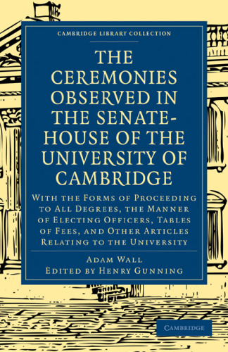 The Ceremonies Observed in the Senate-House of the University of Cambridge: With the Forms of Proceeding to All Degrees, the Manner of Electing Officers, Tables of Fees, and Other Articles Relating to the University