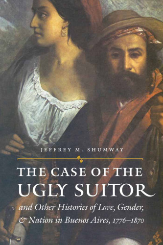 The case of the ugly suitor: & other histories of love, gender, & nation in Buenos Aires, 1776-1870