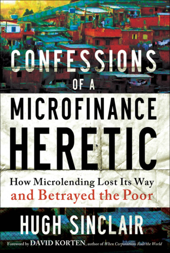 Confessions of  a Microfinance Heretic: How Microlending Lost Its Way and Betrayed the Poor